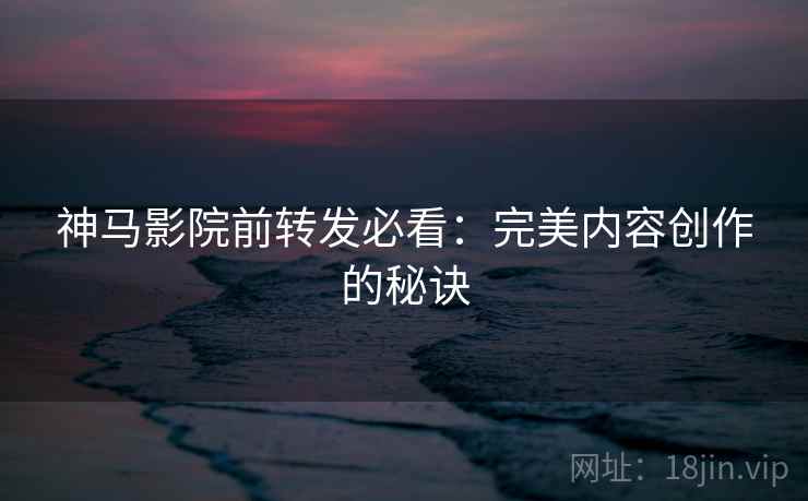 神马影院前转发必看:完美内容创作的秘诀