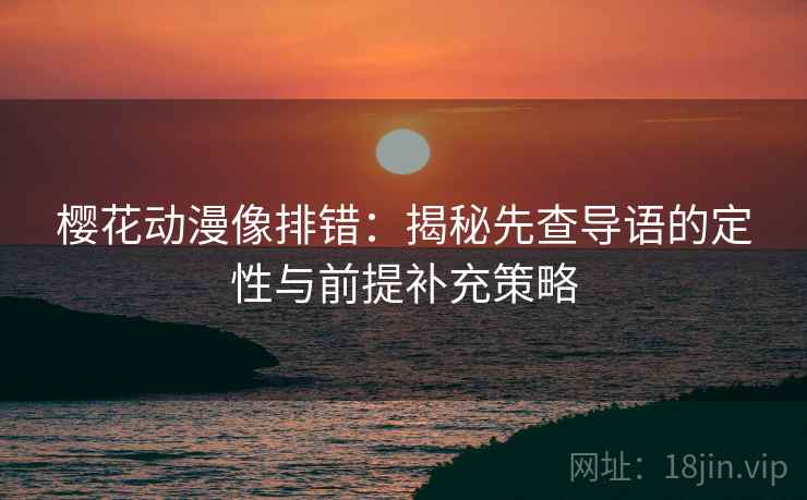 樱花动漫像排错：揭秘先查导语的定性与前提补充策略