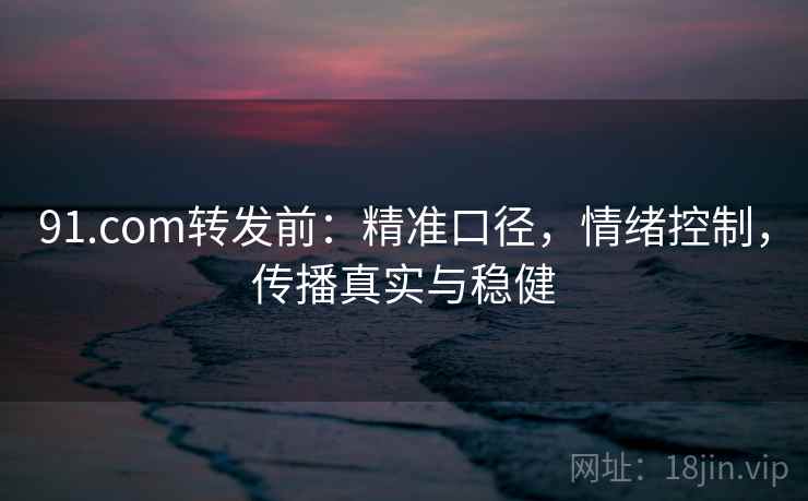 91.com转发前：精准口径，情绪控制，传播真实与稳健