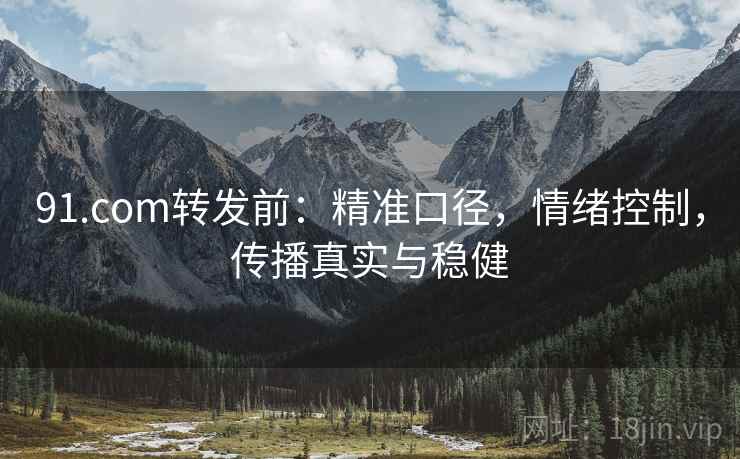 91.com转发前：精准口径，情绪控制，传播真实与稳健