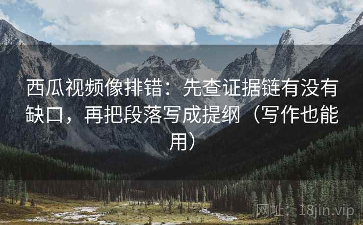 西瓜视频像排错：先查证据链有没有缺口，再把段落写成提纲（写作也能用）