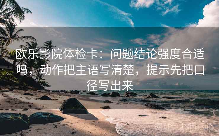 欧乐影院体检卡:问题结论强度合适吗,动作把主语写清楚,提示先把口径写出来