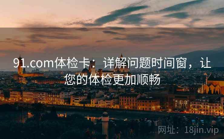 91.com体检卡：详解问题时间窗，让您的体检更加顺畅