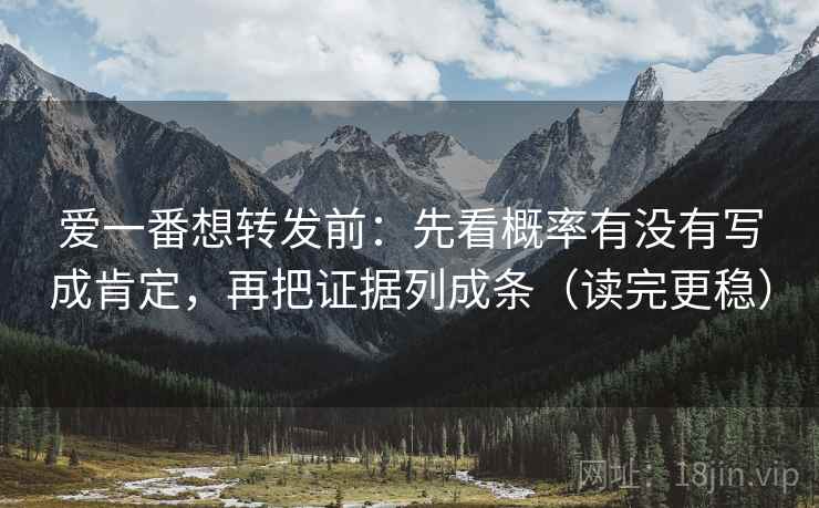 爱一番想转发前：先看概率有没有写成肯定，再把证据列成条（读完更稳）