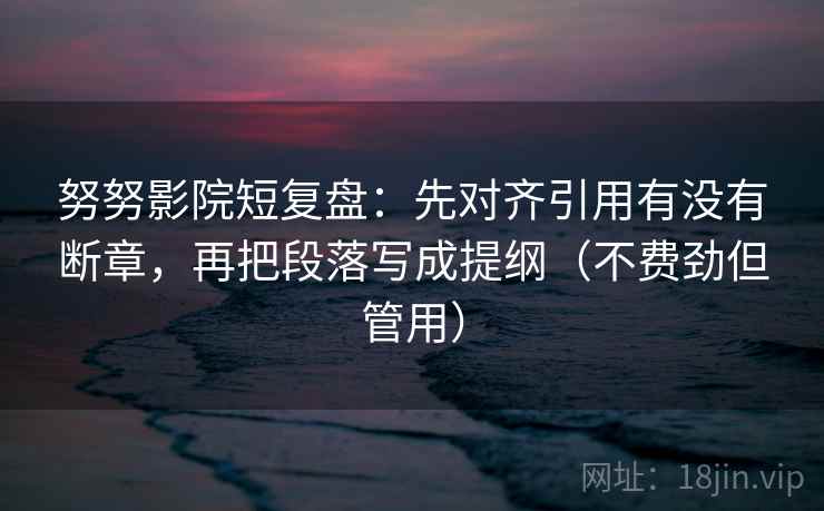 努努影院短复盘：先对齐引用有没有断章，再把段落写成提纲（不费劲但管用）