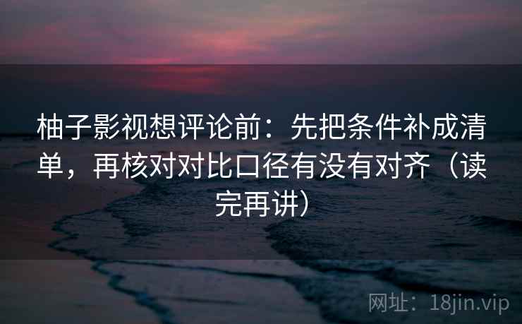 柚子影视想评论前:先把条件补成清单,再核对对比口径有没有对齐(读完再讲)