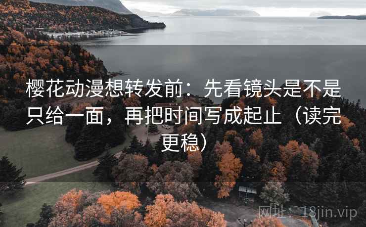 樱花动漫想转发前：先看镜头是不是只给一面，再把时间写成起止（读完更稳）  第2张