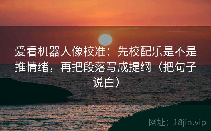爱看机器人像校准：先校配乐是不是推情绪，再把段落写成提纲（把句子说白）