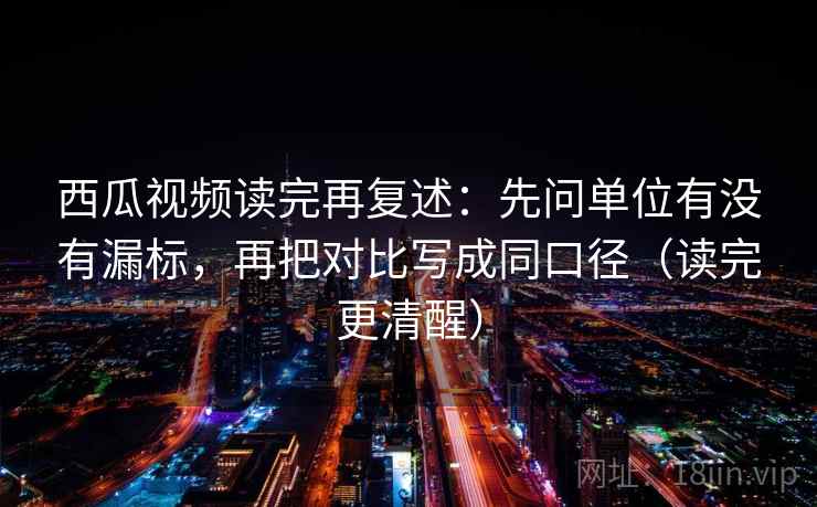 西瓜视频读完再复述：先问单位有没有漏标，再把对比写成同口径（读完更清醒）