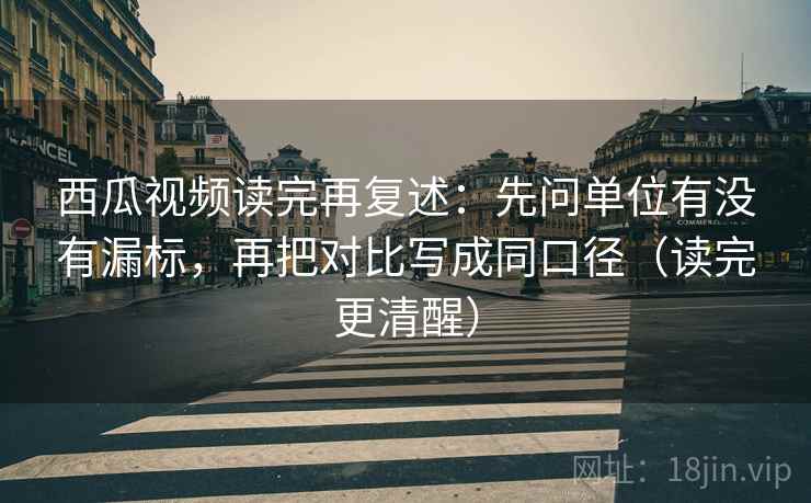 西瓜视频读完再复述：先问单位有没有漏标，再把对比写成同口径（读完更清醒）